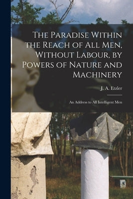 The Paradise Within the Reach of all men, Without Labour, by Powers of Nature and Machinery: An Address to all Intelligent Men by Etzler, J. a. (John Adolphus)