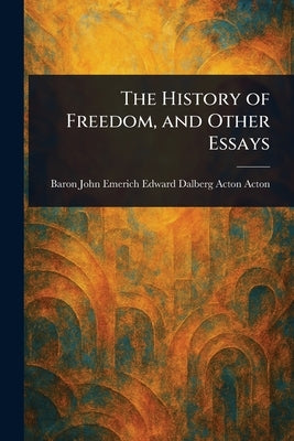 The History of Freedom, and Other Essays by Acton, John Emerich Edward Dalberg Ac