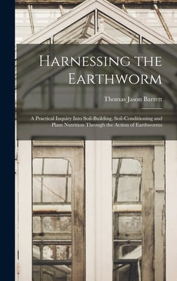 Harnessing the Earthworm; a Practical Inquiry Into Soil-building, Soil-conditioning and Plant Nutrition Through the Action of Earthworms by Barrett, Thomas Jason