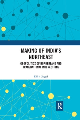 Making of India's Northeast: Geopolitics of Borderland and Transnational Interactions by Gogoi, Dilip