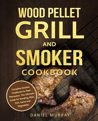 Wood Pellet Grill and Smoker Cookbook: Complete Smoker Cookbook for Real Pitmasters, The Ultimate Guide for Smoking Meat, Fish, Game and Vegetables by Murray, Daniel
