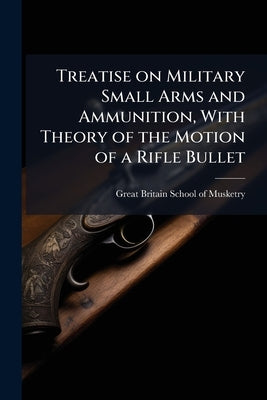 Treatise on Military Small Arms and Ammunition, With Theory of the Motion of a Rifle Bullet: A Text-Book for the Army, Part 1 by Great Britain School of Musketry