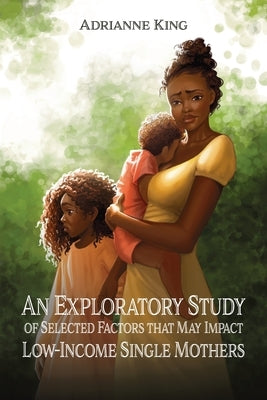An Exploratory Study of Selected Factors that May Impact Low-Income Single Mothers by King, Adrianne