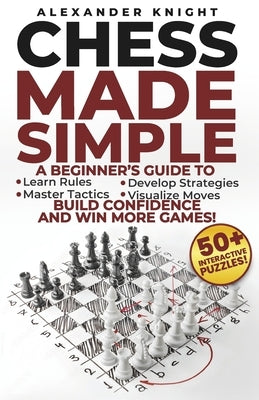Chess Made Simple: A Beginner's Guide to Learn Rules, Develop Strategies, Master Tactics, Visualize Moves, and Build Confidence to Win More Games! by Knight, Alexander