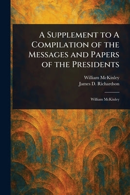 A Supplement to A Compilation of the Messages and Papers of the Presidents by McKinley, William