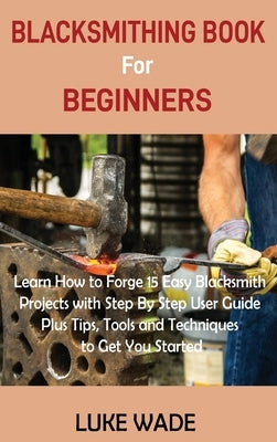Blacksmithing Book for Beginners: Learn How to Forge 15 Easy Blacksmith Projects with Step By Step User Guide Plus Tips, Tools and Techniques to Get Y by Wade, Luke