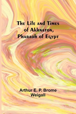 The Life and Times of Akhnaton, Pharaoh of Egypt by Arthur E P Brome Weigall