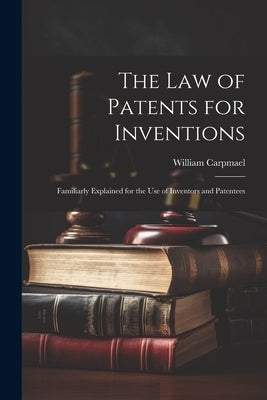 The Law of Patents for Inventions: Familiarly Explained for the Use of Inventors and Patentees by Carpmael, William