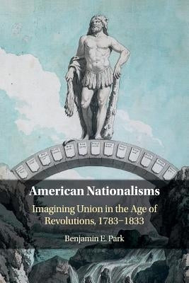 American Nationalisms: Imagining Union in the Age of Revolutions, 1783-1833 by Park, Benjamin E.