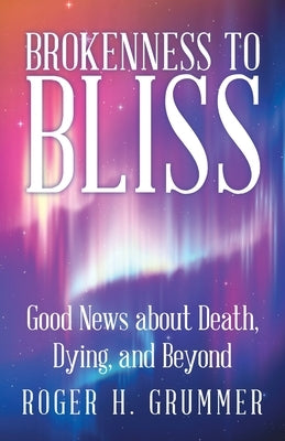 Brokenness to Bliss: Good News About Death, Dying, and Beyond by Grummer, Roger H.