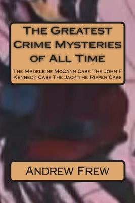 The Greatest Crime Mysteries of All Time: The Madeleine McCann Case The John F Kennedy Case The Jack the Ripper Case by Frew, Andrew G.