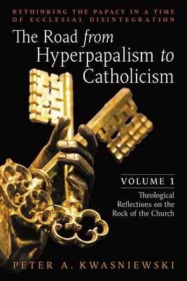 The Road from Hyperpapalism to Catholicism: Rethinking the Papacy in a Time of Ecclesial Disintegration: Volume 1 (Theological Reflections on the Rock by Kwasniewski, Peter