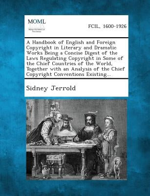 A Handbook of English and Foreign Copyright in Literary and Dramatic Works Being a Concise Digest of the Laws Regulating Copyright in Some of the Chie by Jerrold, Sidney