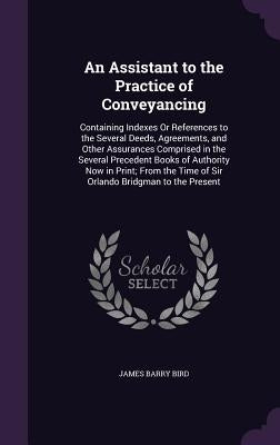 An Assistant to the Practice of Conveyancing: Containing Indexes Or References to the Several Deeds, Agreements, and Other Assurances Comprised in the by Bird, James Barry