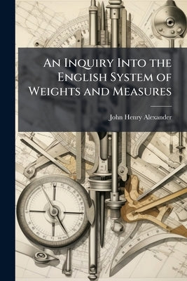 An Inquiry Into the English System of Weights and Measures by Alexander, John Henry