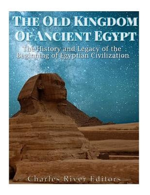 The Old Kingdom of Ancient Egypt: The History and Legacy of the Beginning of Egyptian Civilization by Charles River