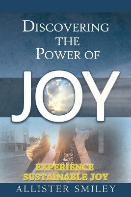 Discovering the Power of Joy: Experience Sustainable Joy by Smiley, Allister