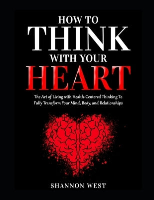 How To Think With Your Heart: The Art of Living with Heart-Centered Thinking To Fully Transform Your Mind, Body, and Relationships by West, Shannon
