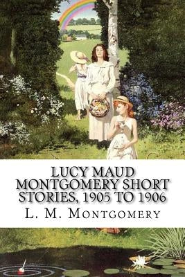 Lucy Maud Montgomery Short Stories, 1905 to 1906 by Montgomery, L. M.