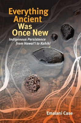 Everything Ancient Was Once New: Indigenous Persistence from Hawaiʻi to Kahiki by Case, Emalani