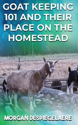 Goat Keeping 101: And Their Place in the Homestead by Despiegelaere, Morgan