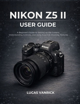 Nikon Z5 II User Guide: A Beginner's Guide to Setting up the Camera, Understanding Controls, and Using Essential Shooting Features by Vanrick, Lucas