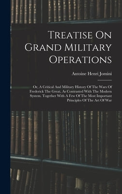 Treatise On Grand Military Operations: Or, A Critical And Military History Of The Wars Of Frederick The Great, As Contrasted With The Modern System. T by Antoine Henri Jomini (Baron De)