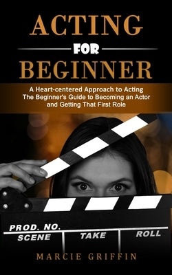 Acting for Beginners: A Heart-centered Approach to Acting (The Beginner's Guide to Becoming an Actor and Getting That First Role) by Griffin, Marcie