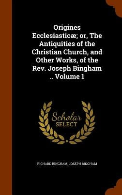 Origines Ecclesiasticæ; or, The Antiquities of the Christian Church, and Other Works, of the Rev. Joseph Bingham .. Volume 1 by Bingham, Richard