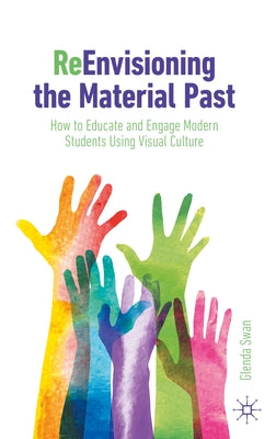 Reenvisioning the Material Past: How to Educate and Engage Modern Students Using Visual Culture by Swan, Glenda
