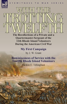 With the Trotting Twelfth: the Recollections of a Private & a Quartermaster-Sergeant of the 12th Rhode Island Volunteers During the American Civi by Grant, J. W.
