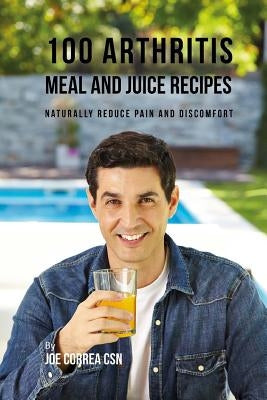 100 Arthritis Meal and Juice Recipes: Naturally Reduce Pain and Discomfort by Correa Csn, Joe