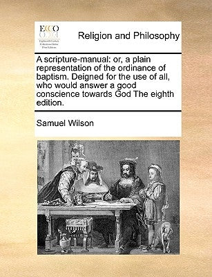 A Scripture-Manual: Or, a Plain Representation of the Ordinance of Baptism. Deigned for the Use of All, Who Would Answer a Good Conscience by Wilson, Samuel