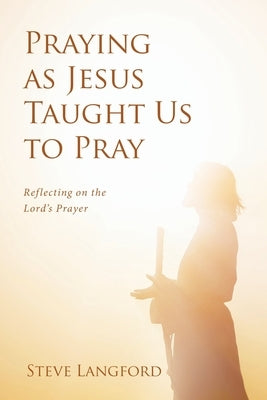 Praying as Jesus Taught Us to Pray: Reflecting on the Lord's Prayer by Langford, Steve