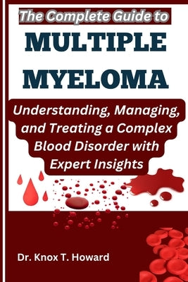 The Complete Guide to Multiple Myeloma: Understanding, Managing, and Treating a Complex Blood Disorder with Expert Insights by T. Howard, Knox