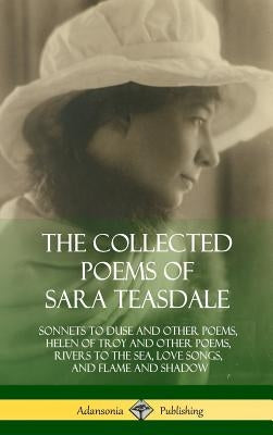 The Collected Poems of Sara Teasdale: Sonnets to Duse and Other Poems, Helen of Troy and Other Poems, Rivers to the Sea, Love Songs, and Flame and Sha by Teasdale, Sara