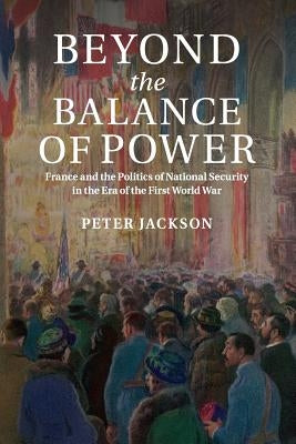 Beyond the Balance of Power: France and the Politics of National Security in the Era of the First World War by Jackson, Peter