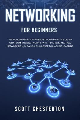 Networking for Beginners: Be Familiar with Computer Network Basics. Learn What a Computer Network is, Why It Matters and How Networking May Raise a Ch by Chesterton, Scott
