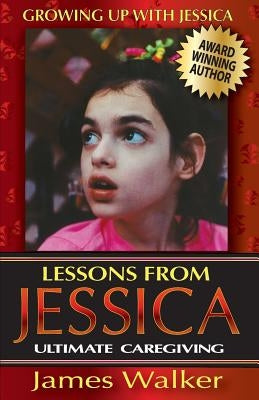 Lessons from Jessica: Ultimate Caregiving: A Longtime Caregiver's Inspirational Guide to Understanding and Ultimately Succeeding at Caregivi by Walker, James