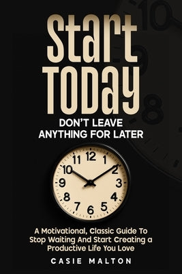Start Today - Don't Leave Anything for Later: A Motivational, Classic Guide To Stop Waiting And Start Creating a Productive Life You Love by Malton, Casie