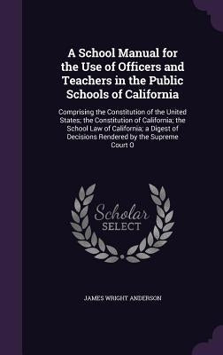 A School Manual for the Use of Officers and Teachers in the Public Schools of California: Comprising the Constitution of the United States; the Consti by Anderson, James Wright
