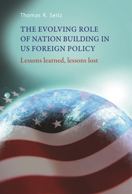 The Evolving Role of Nation-Building in Us Foreign Policy: Lessons Learned, Lessons Lost by Seitz, Thomas