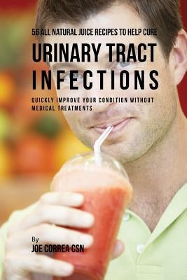 56 All Natural Juice Recipes to Help Cure Urinary Tract Infections: Quickly Improve Your Condition without Medical Treatments by Correa, Joe