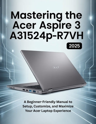 Mastering the Acer Aspire 3 A315-24P-R7VH: A Beginner-Friendly Manual to Setup, Customize, and Maximize Your Acer Laptop Experience by Publishinig, Chittah