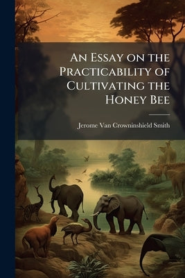 An Essay on the Practicability of Cultivating the Honey Bee by Smith, Jerome Van Crowninshield