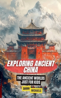 Exploring Ancient China: The Ancient Worlds Just For Kids by Michaels, Sarah