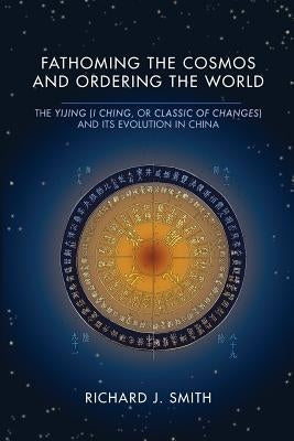 Fathoming the Cosmos and Ordering the World: The Yijing (I Ching, or Classic of Changes) and Its Evolution in China by Smith, Richard J.