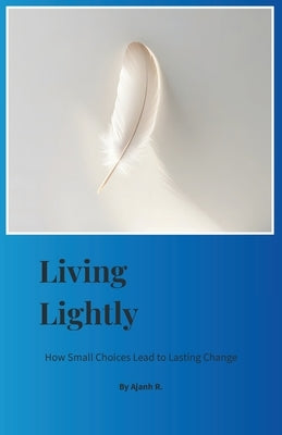 Living Lightly: How Small Choices Lead to Lasting Change by R, Ajanh