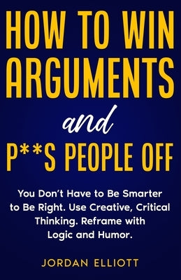 How to Win Arguments and P**s People Off. You Don't Have to Be Smarter to Be Right. Use Creative Critical Thinking. Reframe with Logic and Humor. by Elliott, Jordan