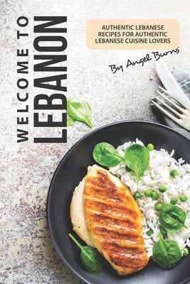 Welcome to Lebanon: Authentic Lebanese Recipes for Authentic Lebanese Cuisine Lovers by Burns, Angel